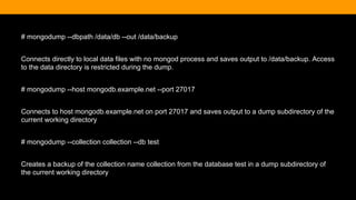 # mongodump --dbpath /data/db --out /data/backup
Connects directly to local data files with no mongod process and saves output to /data/backup. Access
to the data directory is restricted during the dump.
# mongodump --host mongodb.example.net --port 27017
Connects to host mongodb.example.net on port 27017 and saves output to a dump subdirectory of the
current working directory
# mongodump --collection collection --db test
Creates a backup of the collection name collection from the database test in a dump subdirectory of
the current working directory
 
