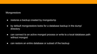 Mongorestore
● restores a backup created by mongodump
● by default mongorestore looks for a database backup in the dump/
directory
● can connect to an active mongod process or write to a local database path
without mongod
● can restore an entire database or subset of the backup
 