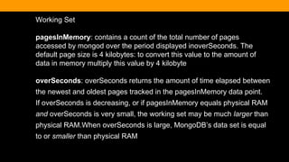 Working Set
pagesInMemory: contains a count of the total number of pages
accessed by mongod over the period displayed inoverSeconds. The
default page size is 4 kilobytes: to convert this value to the amount of
data in memory multiply this value by 4 kilobyte
overSeconds: overSeconds returns the amount of time elapsed between
the newest and oldest pages tracked in the pagesInMemory data point.
If overSeconds is decreasing, or if pagesInMemory equals physical RAM
and overSeconds is very small, the working set may be much larger than
physical RAM.When overSeconds is large, MongoDB’s data set is equal
to or smaller than physical RAM
 