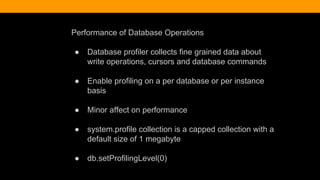 Performance of Database Operations
● Database profiler collects fine grained data about
write operations, cursors and database commands
● Enable profiling on a per database or per instance
basis
● Minor affect on performance
● system.profile collection is a capped collection with a
default size of 1 megabyte
● db.setProfilingLevel(0)
 