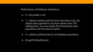 Performance of Database Operations
● 0 - the profiler is off
● 1 - collects profiling data for slow operations only. By
default slow operations are those slower than 100
milliseconds. You can modify the threshold for slow
operations with the slowms option
● 2 - collects profiling data for all database operations
● db.getProfilingStatus()
 