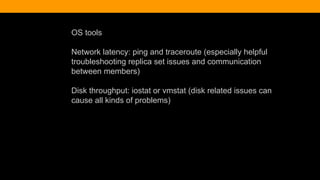 OS tools
Network latency: ping and traceroute (especially helpful
troubleshooting replica set issues and communication
between members)
Disk throughput: iostat or vmstat (disk related issues can
cause all kinds of problems)
 