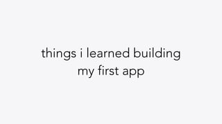 things i learned building
my first app
 