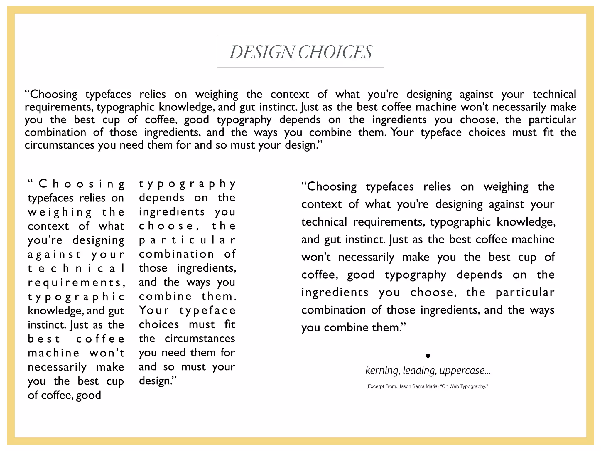 kerning, leading, uppercase…
DESIGNCHOICES
“Choosing typefaces relies on weighing the context of what you’re designing against your technical
requirements, typographic knowledge, and gut instinct. Just as the best coffee machine won’t necessarily make
you the best cup of coffee, good typography depends on the ingredients you choose, the particular
combination of those ingredients, and the ways you combine them. Your typeface choices must ﬁt the
circumstances you need them for and so must your design.”
Excerpt From: Jason Santa Maria. “On Web Typography.”
“Choosing typefaces relies on weighing the
context of what you’re designing against your
technical requirements, typographic knowledge,
and gut instinct. Just as the best coffee machine
won’t necessarily make you the best cup of
coffee, good typography depends on the
ingredients you choose, the particular
combination of those ingredients, and the ways
you combine them.”
“ C h o o s i n g
typefaces relies on
w e i g h i n g t h e
context of what
you’re designing
a g a i n s t y o u r
t e c h n i c a l
r e q u i r e m e n t s ,
t y p o g r a p h i c
knowledge, and gut
instinct. Just as the
b e s t c o f f e e
machine won’t
necessarily make
you the best cup
of coffee, good
t y p o g r a p h y
depends on the
ingredients you
c h o o s e , t h e
p a r t i c u l a r
combination of
those ingredients,
and the ways you
combine them.
Yo u r t y p e f a c e
choices must ﬁt
the circumstances
you need them for
and so must your
design.”
 