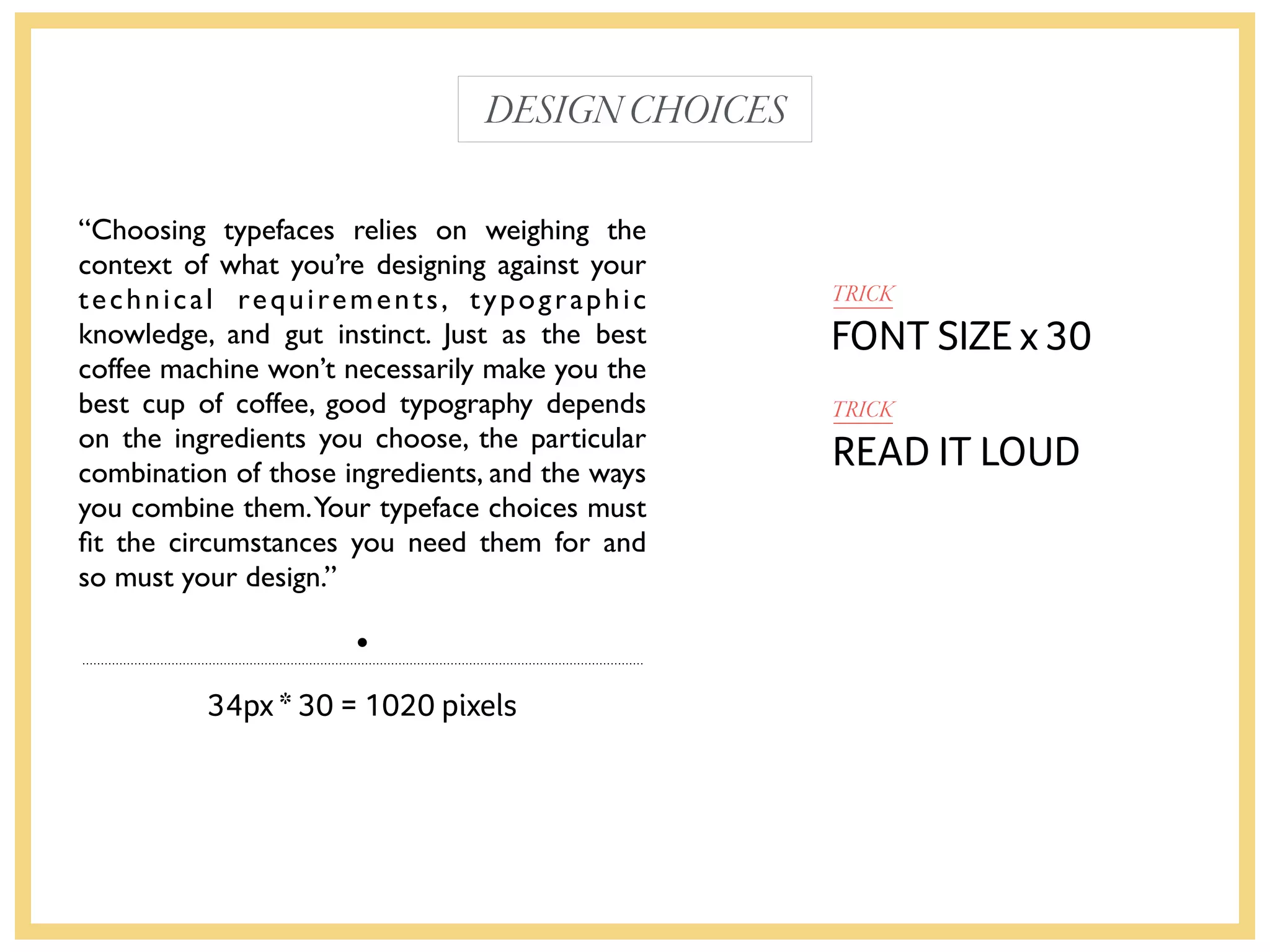 “Choosing typefaces relies on weighing the
context of what you’re designing against your
technical requirements, typographic
knowledge, and gut instinct. Just as the best
coffee machine won’t necessarily make you the
best cup of coffee, good typography depends
on the ingredients you choose, the particular
combination of those ingredients, and the ways
you combine them.Your typeface choices must
ﬁt the circumstances you need them for and
so must your design.”
FONT SIZE x 30
34px * 30 = 1020 pixels
TRICK
DESIGNCHOICES
READ IT LOUD
TRICK
 