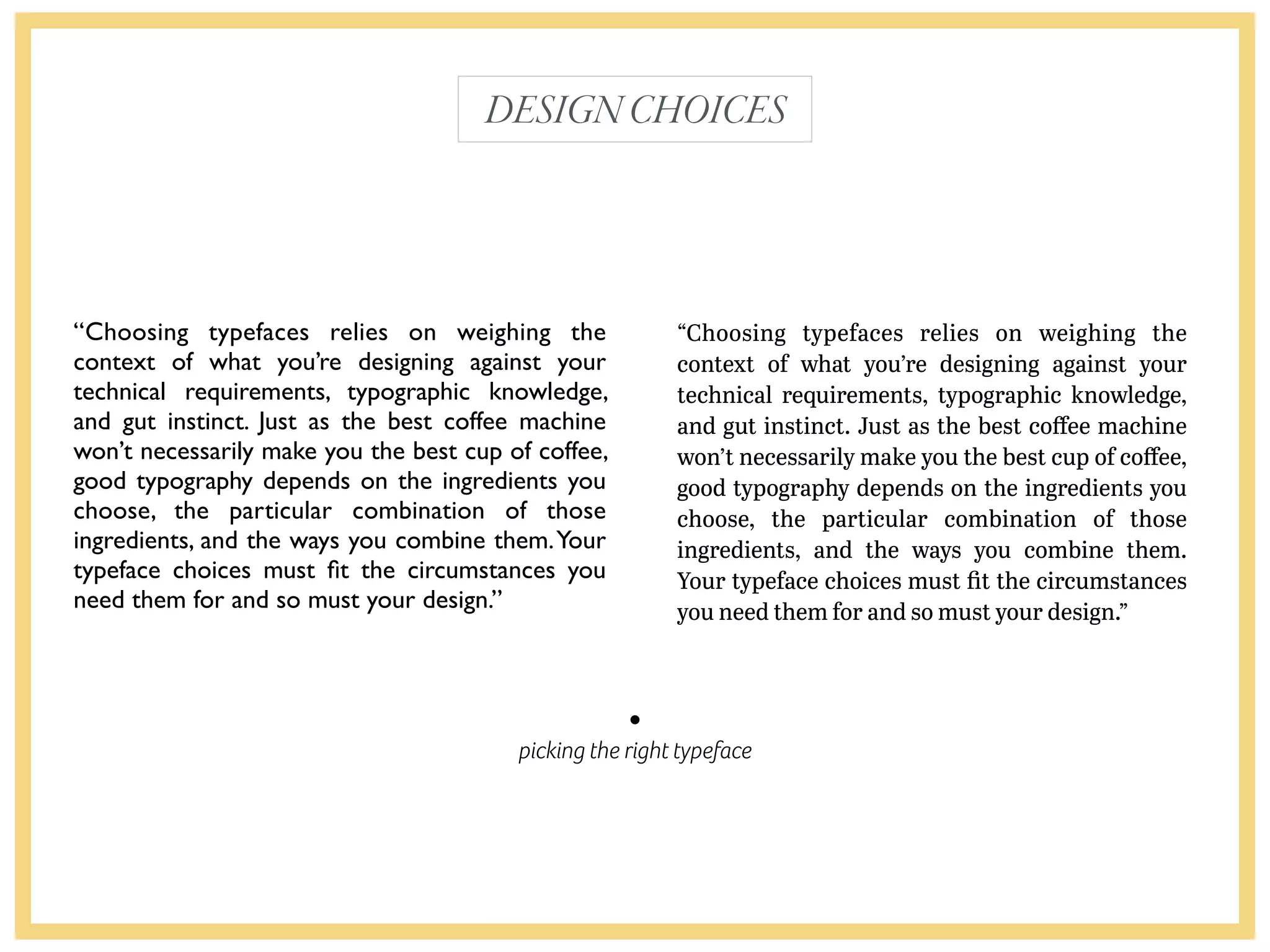 picking the right typeface
“Choosing typefaces relies on weighing the
context of what you’re designing against your
technical requirements, typographic knowledge,
and gut instinct. Just as the best coffee machine
won’t necessarily make you the best cup of coffee,
good typography depends on the ingredients you
choose, the particular combination of those
ingredients, and the ways you combine them.Your
typeface choices must ﬁt the circumstances you
need them for and so must your design.”
“Choosing typefaces relies on weighing the
context of what you’re designing against your
technical requirements, typographic knowledge,
and gut instinct. Just as the best coﬀee machine
won’t necessarily make you the best cup of coﬀee,
good typography depends on the ingredients you
choose, the particular combination of those
ingredients, and the ways you combine them.
Your typeface choices must ﬁt the circumstances
you need them for and so must your design.”
DESIGNCHOICES
 