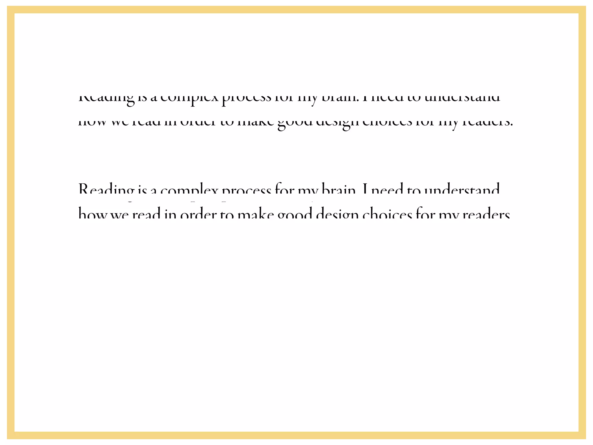 Readingisacomplexprocessformybrain.Ineedtounderstand
howwereadinordertomakegooddesignchoicesformyreaders.
Readingisacomplexprocessformybrain.Ineedtounderstand
howwereadinordertomakegooddesignchoicesformyreaders.
 