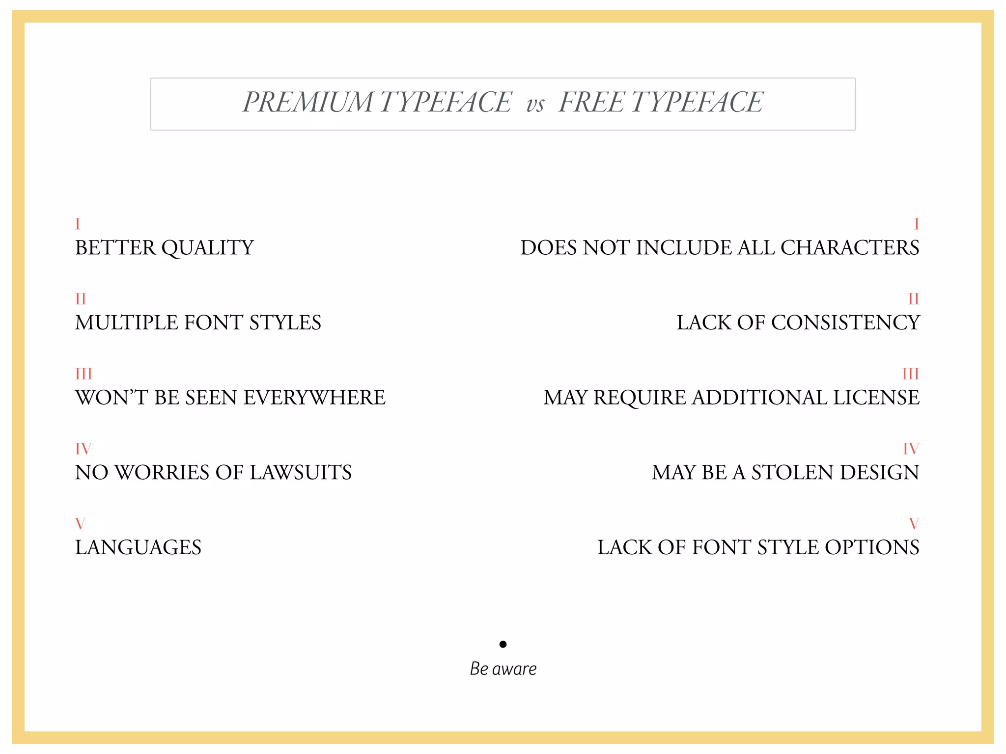 Be aware
PREMIUMTYPEFACE vs FREETYPEFACE
I
BETTER QUALITY
II
MULTIPLE FONT STYLES
III
WON’T BE SEEN EVERYWHERE
IV
NO WORRIES OF LAWSUITS
V
LANGUAGES
I
DOES NOT INCLUDE ALL CHARACTERS
II
LACK OF CONSISTENCY
III
MAY REQUIRE ADDITIONAL LICENSE
IV
MAY BE A STOLEN DESIGN
V
LACK OF FONT STYLE OPTIONS
 