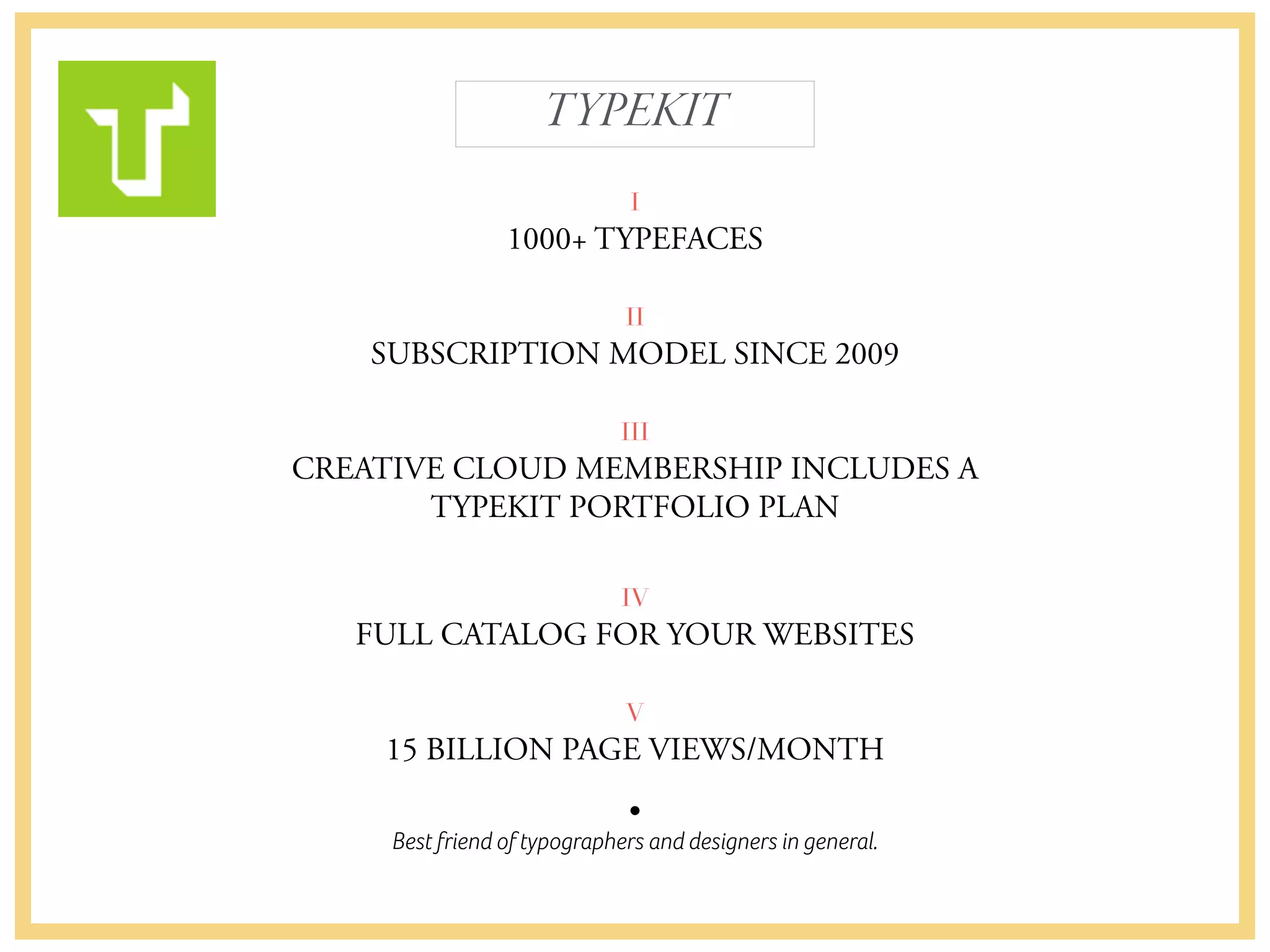 Best friend of typographers and designers in general.
TYPEKIT
I
1000+ TYPEFACES
II
SUBSCRIPTION MODEL SINCE 2009
III
CREATIVE CLOUD MEMBERSHIP INCLUDES A 
TYPEKIT PORTFOLIO PLAN
 
IV
FULL CATALOG FOR YOUR WEBSITES
V
15 BILLION PAGE VIEWS/MONTH
 