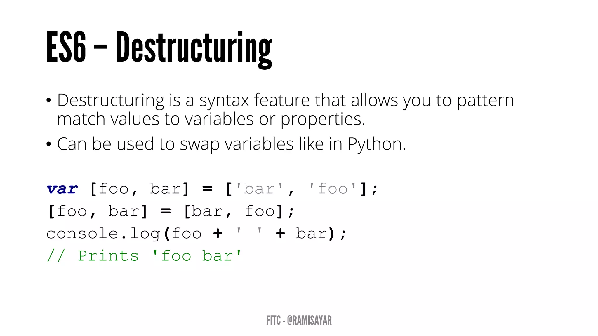 • Destructuring is a syntax feature that allows you to pattern
match values to variables or properties.
• Can be used to swap variables like in Python.
var [foo, bar] = ['bar', 'foo'];
[foo, bar] = [bar, foo];
console.log(foo + ' ' + bar);
// Prints 'foo bar'
 
