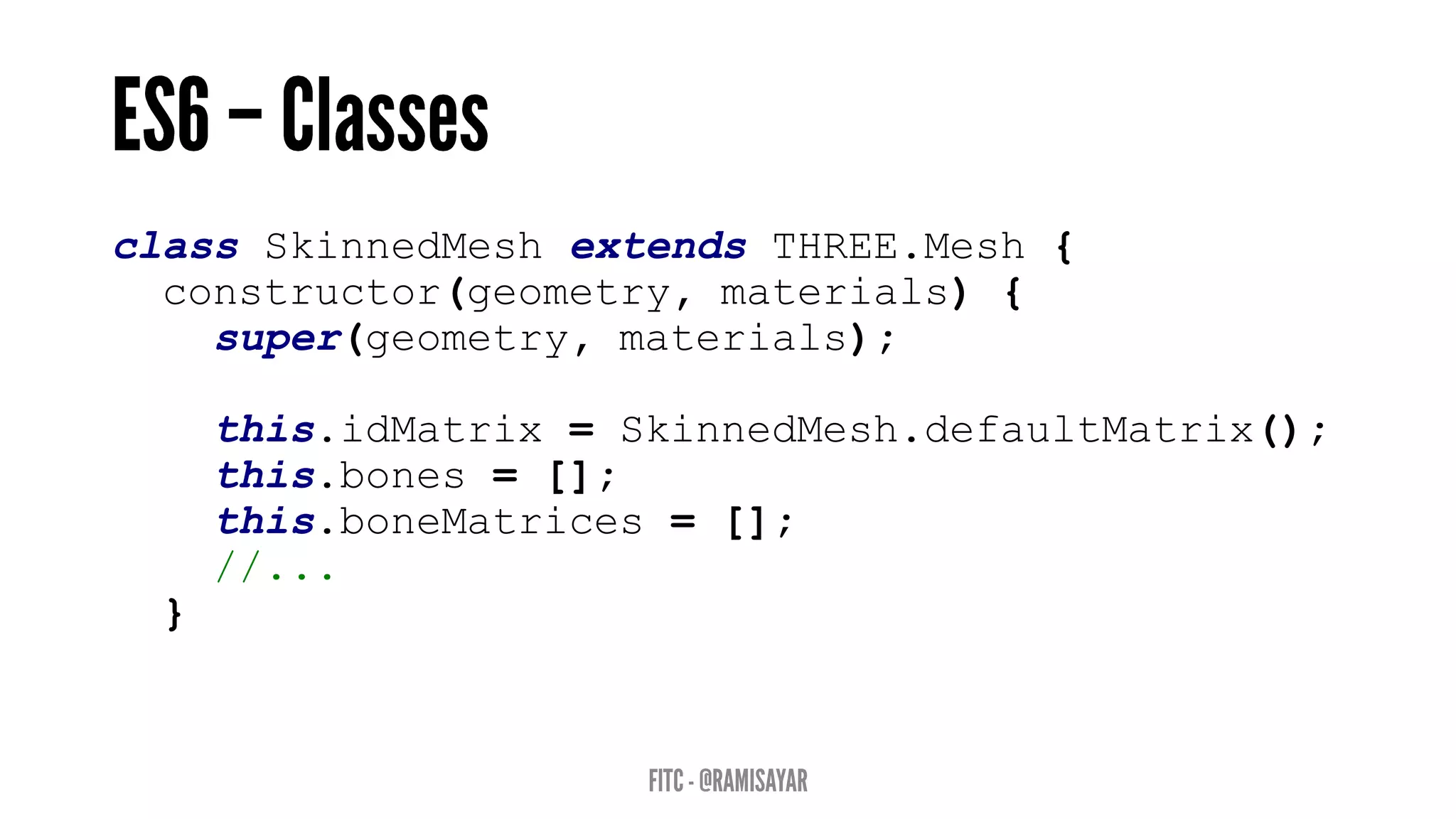 class SkinnedMesh extends THREE.Mesh {
constructor(geometry, materials) {
super(geometry, materials);
this.idMatrix = SkinnedMesh.defaultMatrix();
this.bones = [];
this.boneMatrices = [];
//...
}
 