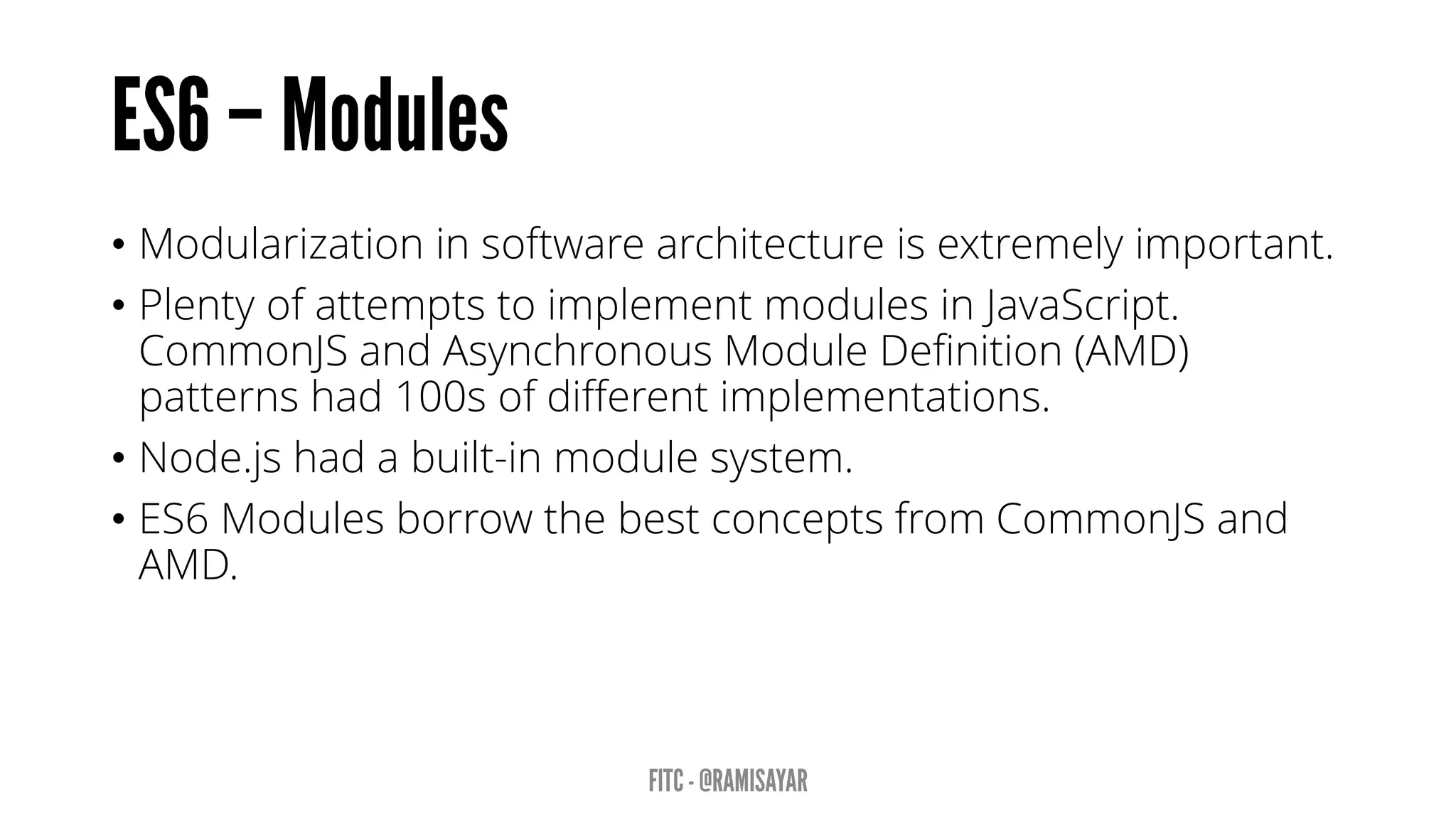 • Modularization in software architecture is extremely important.
• Plenty of attempts to implement modules in JavaScript.
CommonJS and Asynchronous Module Definition (AMD)
patterns had 100s of different implementations.
• Node.js had a built-in module system.
• ES6 Modules borrow the best concepts from CommonJS and
AMD.
 