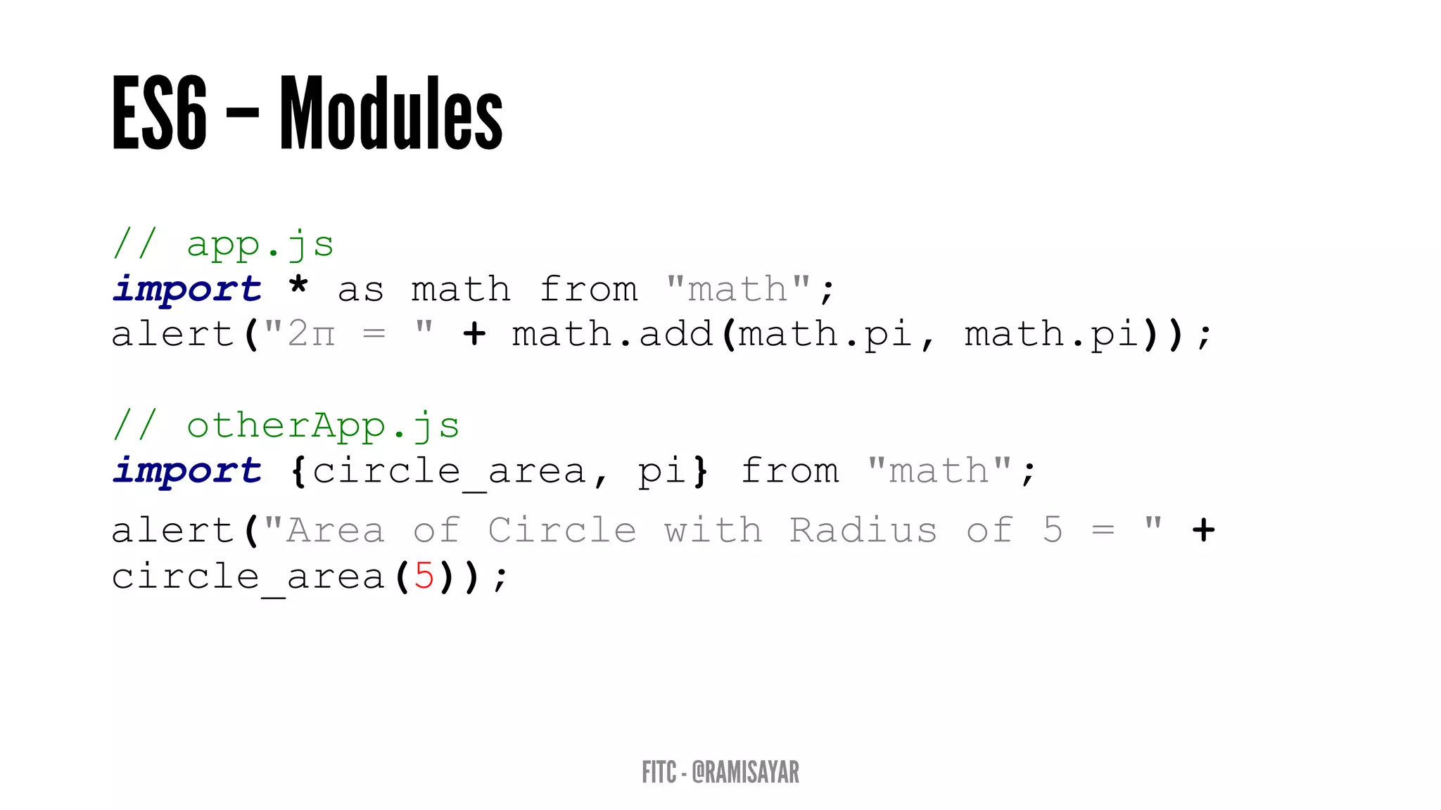 // app.js
import * as math from "math";
alert("2π = " + math.add(math.pi, math.pi));
// otherApp.js
import {circle_area, pi} from "math";
alert("Area of Circle with Radius of 5 = " +
circle_area(5));
 