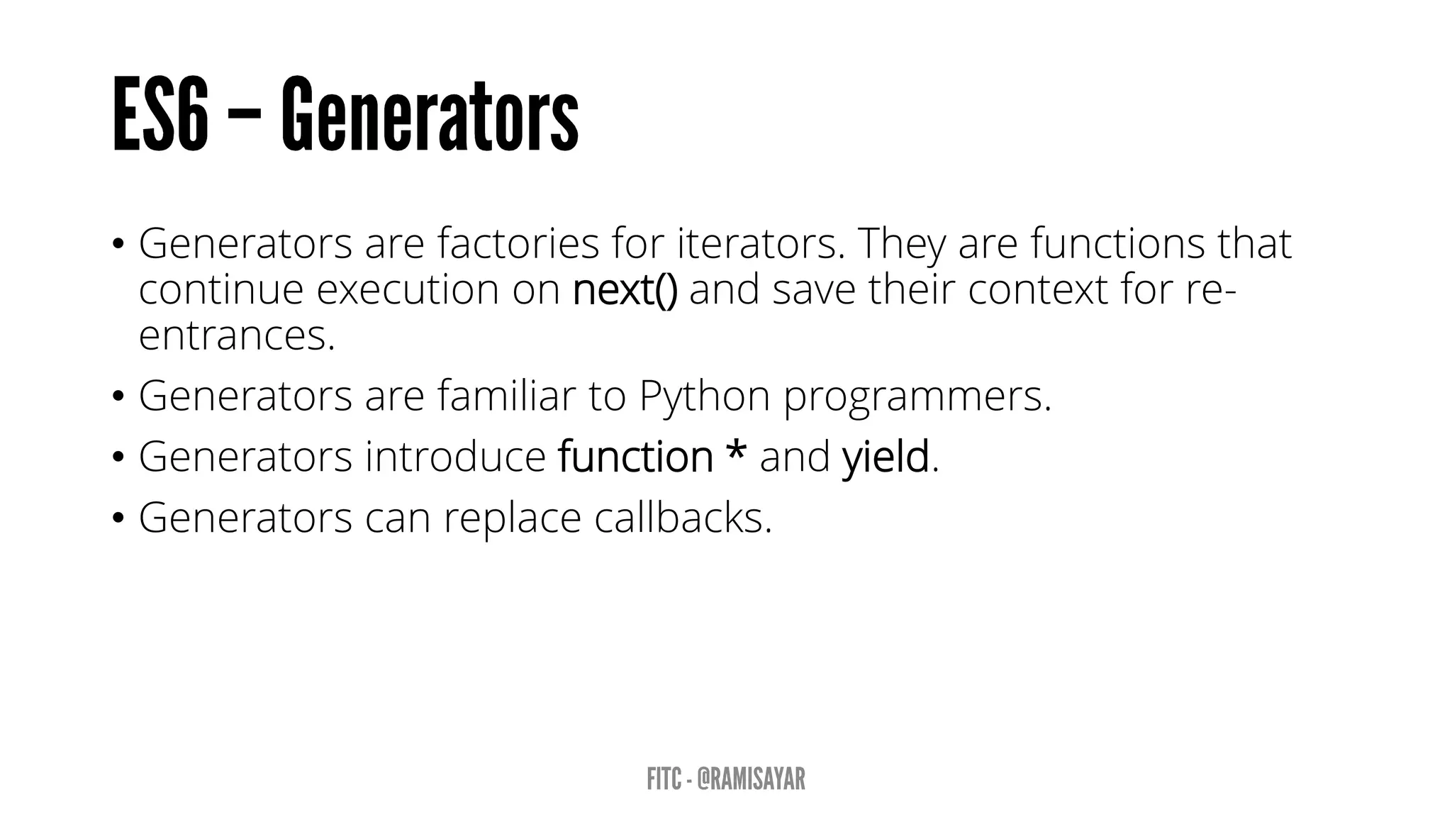 • Generators are factories for iterators. They are functions that
continue execution on next() and save their context for re-
entrances.
• Generators are familiar to Python programmers.
• Generators introduce function * and yield.
• Generators can replace callbacks.
 