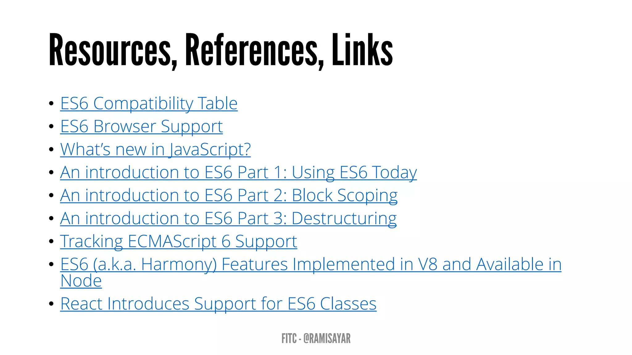 • ES6 Compatibility Table
• ES6 Browser Support
• What’s new in JavaScript?
• An introduction to ES6 Part 1: Using ES6 Today
• An introduction to ES6 Part 2: Block Scoping
• An introduction to ES6 Part 3: Destructuring
• Tracking ECMAScript 6 Support
• ES6 (a.k.a. Harmony) Features Implemented in V8 and Available in
Node
• React Introduces Support for ES6 Classes
 