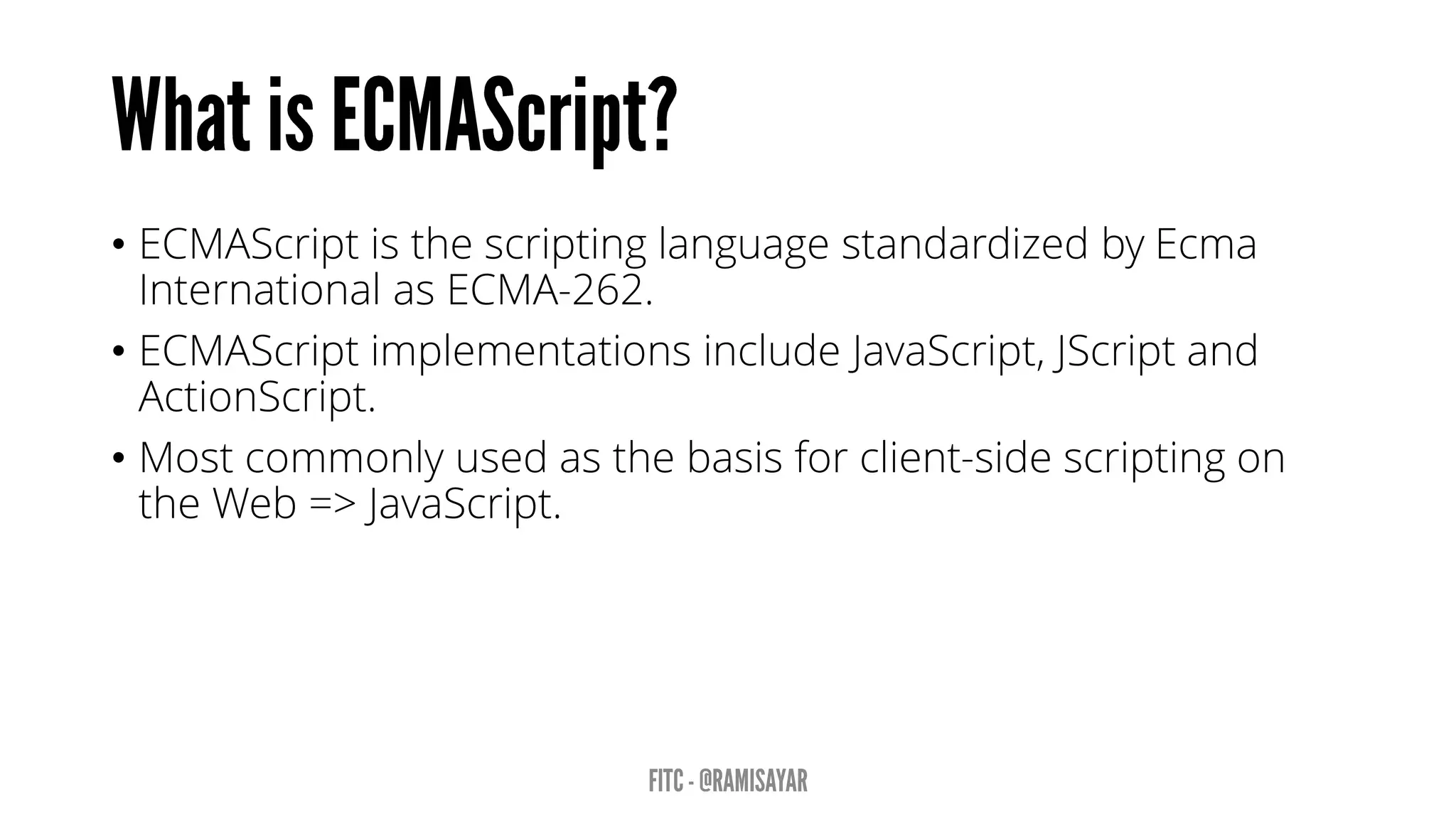 • ECMAScript is the scripting language standardized by Ecma
International as ECMA-262.
• ECMAScript implementations include JavaScript, JScript and
ActionScript.
• Most commonly used as the basis for client-side scripting on
the Web => JavaScript.
 