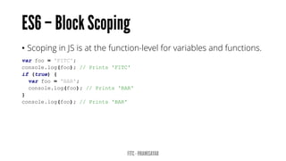 • Scoping in JS is at the function-level for variables and functions.
var foo = 'FITC';
console.log(foo); // Prints 'FITC'
if (true) {
var foo = 'BAR';
console.log(foo); // Prints 'BAR'
}
console.log(foo); // Prints 'BAR'
 