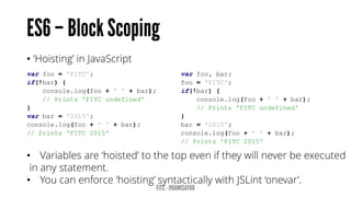 • ‘Hoisting’ in JavaScript
var foo = 'FITC';
if(!bar) {
console.log(foo + ' ' + bar);
// Prints 'FITC undefined'
}
var bar = '2015';
console.log(foo + ' ' + bar);
// Prints 'FITC 2015'
var foo, bar;
foo = 'FITC';
if(!bar) {
console.log(foo + ' ' + bar);
// Prints 'FITC undefined'
}
bar = '2015';
console.log(foo + ' ' + bar);
// Prints 'FITC 2015'
• Variables are ‘hoisted’ to the top even if they will never be executed
in any statement.
• You can enforce ‘hoisting’ syntactically with JSLint ‘onevar’.
 