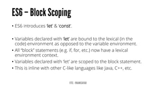 • ES6 introduces ‘let’ & ‘const’.
• Variables declared with ‘let’ are bound to the lexical (in the
code) environment as opposed to the variable environment.
• All “block” statements (e.g. if, for, etc.) now have a lexical
environment context.
• Variables declared with ‘let’ are scoped to the block statement.
• This is inline with other C-like languages like Java, C++, etc.
 