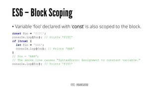 • Variable ‘foo’ declared with ‘const’ is also scoped to the block.
const foo = 'FITC';
console.log(foo); // Prints 'FITC'
if (true) {
let foo = 'BAR';
console.log(foo); // Prints 'BAR'
}
// foo = 'BAR';
// The above line causes “SyntaxError: Assignment to constant variable.”
console.log(foo); // Prints 'FITC'
 