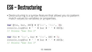 • Destructuring is a syntax feature that allows you to pattern
match values to variables or properties.
var [foo, bar, ABC] = ['bar', 'foo', 3];
console.log(foo + ' ' + bar + ' ' + ABC);
// Prints 'bar foo 3'
var foo = 'bar', bar = 'foo', ABC = 3;
console.log(foo + ' ' + bar + ' ' + ABC);
// Prints 'bar foo 3'
 