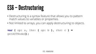 • Destructuring is a syntax feature that allows you to pattern
match values to variables or properties.
• Not limited to arrays, you can apply destructuring to objects.
var { op: a, lhs: { op: b }, rhs: c } =
getASTNode();
 