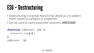 • Destructuring is a syntax feature that allows you to pattern
match values to variables or properties.
• Can be used to name parameter positions, AWESOME!
function g({name: x}) {
console.log(x);
}
g({name: 5})
 