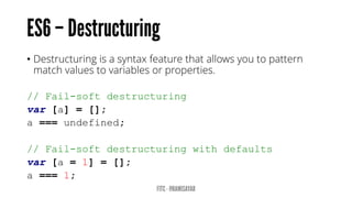 • Destructuring is a syntax feature that allows you to pattern
match values to variables or properties.
// Fail-soft destructuring
var [a] = [];
a === undefined;
// Fail-soft destructuring with defaults
var [a = 1] = [];
a === 1;
 