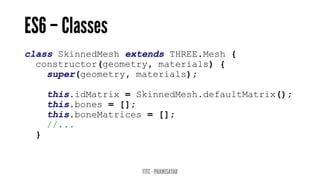 class SkinnedMesh extends THREE.Mesh {
constructor(geometry, materials) {
super(geometry, materials);
this.idMatrix = SkinnedMesh.defaultMatrix();
this.bones = [];
this.boneMatrices = [];
//...
}
 