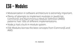 • Modularization in software architecture is extremely important.
• Plenty of attempts to implement modules in JavaScript.
CommonJS and Asynchronous Module Definition (AMD)
patterns had 100s of different implementations.
• Node.js had a built-in module system.
• ES6 Modules borrow the best concepts from CommonJS and
AMD.
 