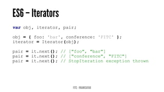 var obj, iterator, pair;
obj = { foo: 'bar', conference: 'FITC' };
iterator = Iterator(obj);
pair = it.next(); // ["foo", "bar"]
pair = it.next(); // ["conference", "FITC"]
pair = it.next(); // StopIteration exception thrown
 