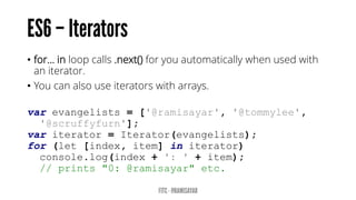 • for… in loop calls .next() for you automatically when used with
an iterator.
• You can also use iterators with arrays.
var evangelists = ['@ramisayar', '@tommylee',
'@scruffyfurn'];
var iterator = Iterator(evangelists);
for (let [index, item] in iterator)
console.log(index + ': ' + item);
// prints "0: @ramisayar" etc.
 