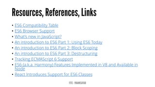 • ES6 Compatibility Table
• ES6 Browser Support
• What’s new in JavaScript?
• An introduction to ES6 Part 1: Using ES6 Today
• An introduction to ES6 Part 2: Block Scoping
• An introduction to ES6 Part 3: Destructuring
• Tracking ECMAScript 6 Support
• ES6 (a.k.a. Harmony) Features Implemented in V8 and Available in
Node
• React Introduces Support for ES6 Classes
 