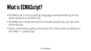 • ECMAScript is the scripting language standardized by Ecma
International as ECMA-262.
• ECMAScript implementations include JavaScript, JScript and
ActionScript.
• Most commonly used as the basis for client-side scripting on
the Web => JavaScript.
 
