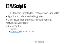 • ES6 Standard targeted for ratification in June 2015.
• Significant update to the language.
• Major JavaScript engines are implementing
features as we speak.
• Status Tables:
• Kangax
• ES6 Matrix by Thomas Lahn:
 