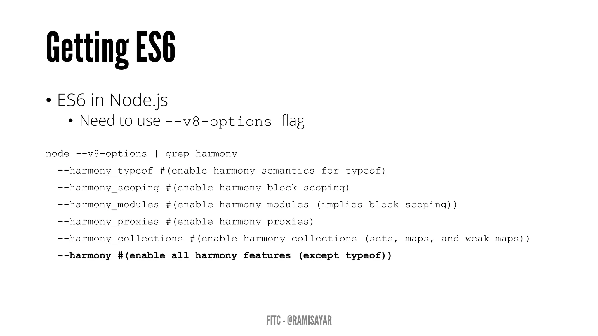 • ES6 in Node.js
• Need to use --v8-options flag
node --v8-options | grep harmony
--harmony_typeof #(enable harmony semantics for typeof)
--harmony_scoping #(enable harmony block scoping)
--harmony_modules #(enable harmony modules (implies block scoping))
--harmony_proxies #(enable harmony proxies)
--harmony_collections #(enable harmony collections (sets, maps, and weak maps))
--harmony #(enable all harmony features (except typeof))
 