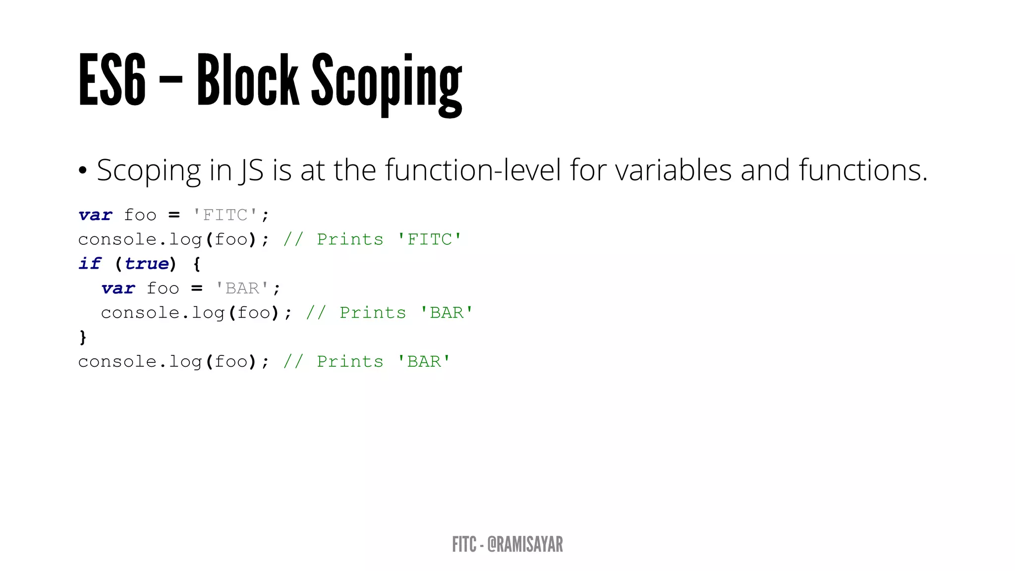 • Scoping in JS is at the function-level for variables and functions.
var foo = 'FITC';
console.log(foo); // Prints 'FITC'
if (true) {
var foo = 'BAR';
console.log(foo); // Prints 'BAR'
}
console.log(foo); // Prints 'BAR'
 