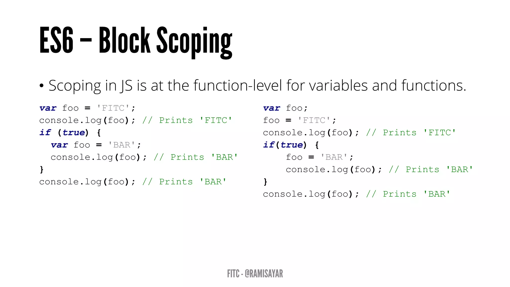 • Scoping in JS is at the function-level for variables and functions.
var foo = 'FITC';
console.log(foo); // Prints 'FITC'
if (true) {
var foo = 'BAR';
console.log(foo); // Prints 'BAR'
}
console.log(foo); // Prints 'BAR'
var foo;
foo = 'FITC';
console.log(foo); // Prints 'FITC'
if(true) {
foo = 'BAR';
console.log(foo); // Prints 'BAR'
}
console.log(foo); // Prints 'BAR'
 