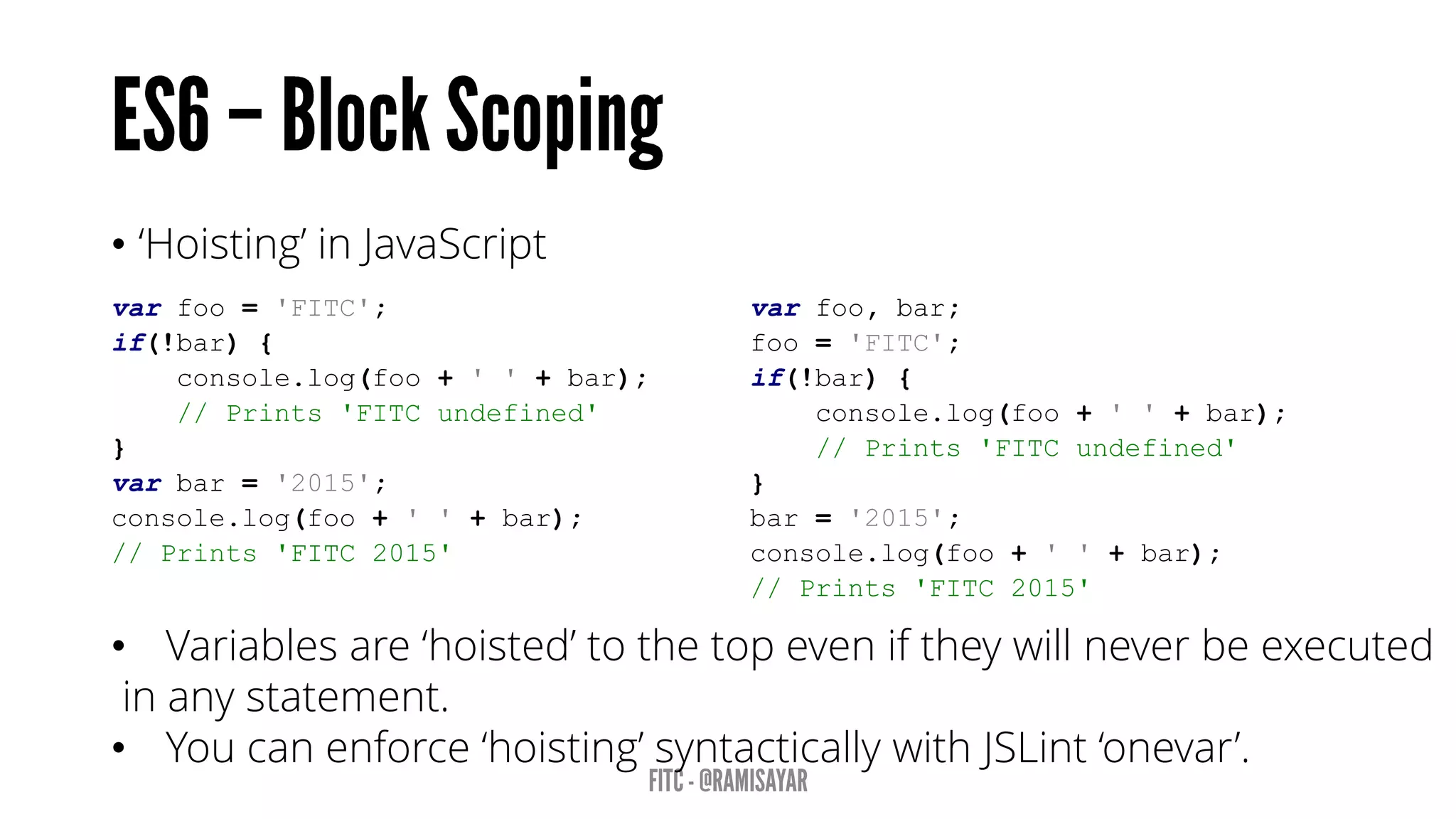 • ‘Hoisting’ in JavaScript
var foo = 'FITC';
if(!bar) {
console.log(foo + ' ' + bar);
// Prints 'FITC undefined'
}
var bar = '2015';
console.log(foo + ' ' + bar);
// Prints 'FITC 2015'
var foo, bar;
foo = 'FITC';
if(!bar) {
console.log(foo + ' ' + bar);
// Prints 'FITC undefined'
}
bar = '2015';
console.log(foo + ' ' + bar);
// Prints 'FITC 2015'
• Variables are ‘hoisted’ to the top even if they will never be executed
in any statement.
• You can enforce ‘hoisting’ syntactically with JSLint ‘onevar’.
 