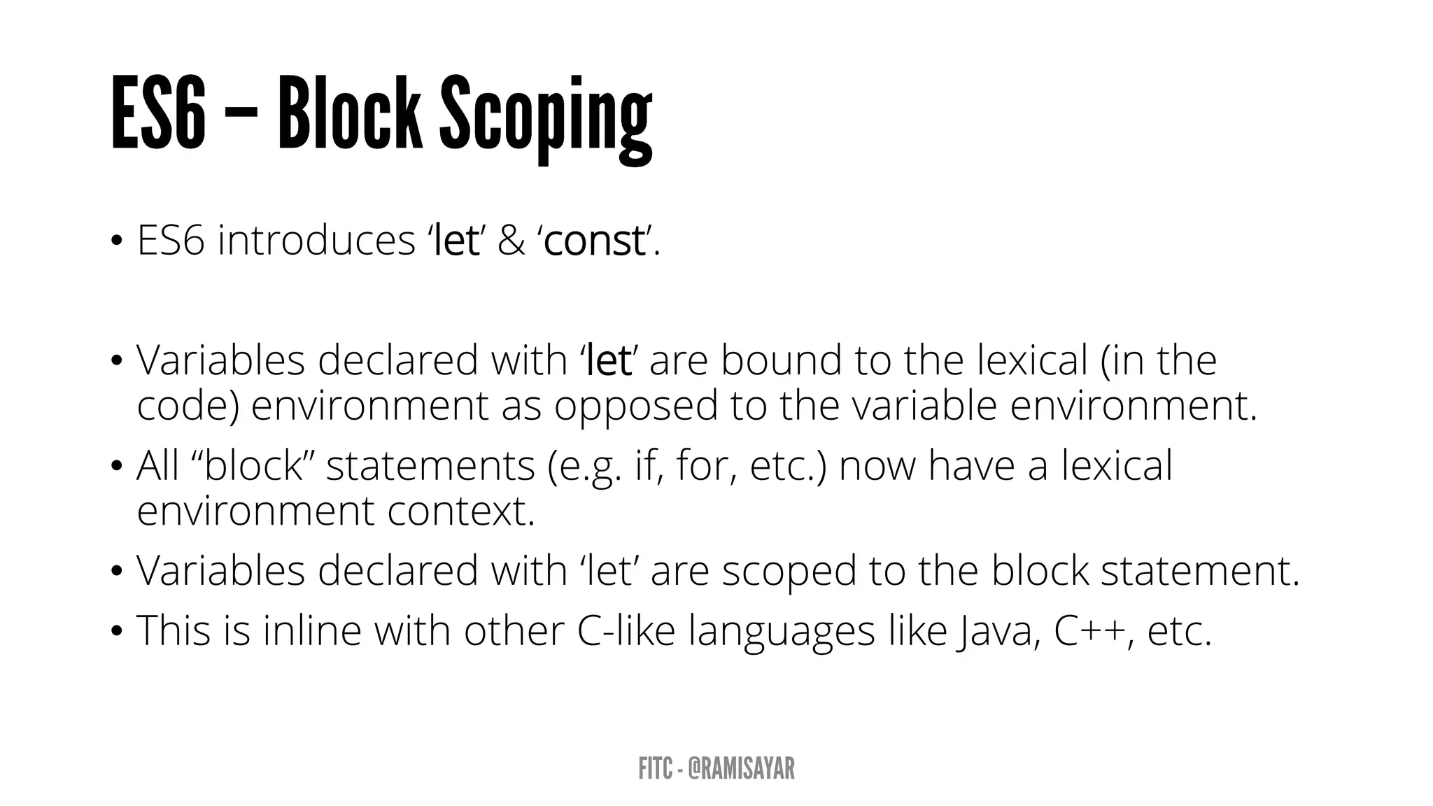 • ES6 introduces ‘let’ & ‘const’.
• Variables declared with ‘let’ are bound to the lexical (in the
code) environment as opposed to the variable environment.
• All “block” statements (e.g. if, for, etc.) now have a lexical
environment context.
• Variables declared with ‘let’ are scoped to the block statement.
• This is inline with other C-like languages like Java, C++, etc.
 