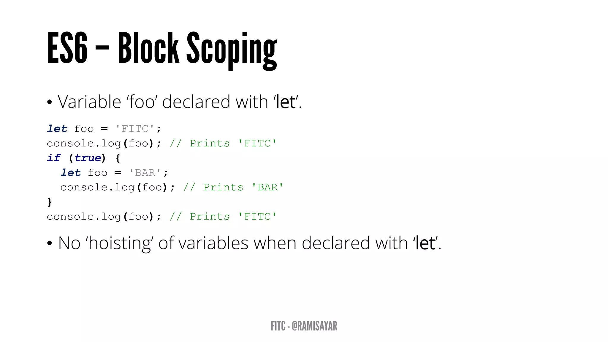 • Variable ‘foo’ declared with ‘let’.
let foo = 'FITC';
console.log(foo); // Prints 'FITC'
if (true) {
let foo = 'BAR';
console.log(foo); // Prints 'BAR'
}
console.log(foo); // Prints 'FITC'
• No ‘hoisting’ of variables when declared with ‘let’.
 
