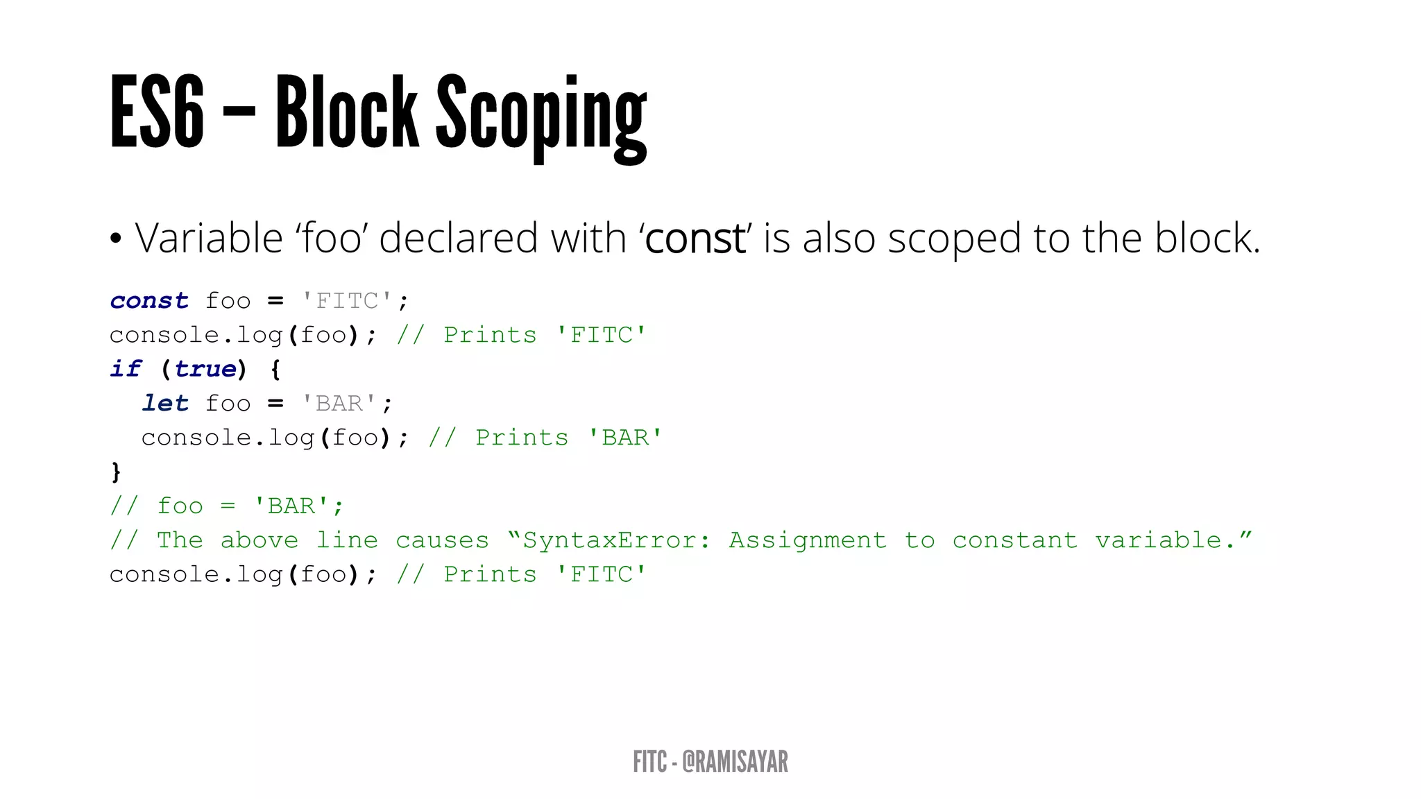 • Variable ‘foo’ declared with ‘const’ is also scoped to the block.
const foo = 'FITC';
console.log(foo); // Prints 'FITC'
if (true) {
let foo = 'BAR';
console.log(foo); // Prints 'BAR'
}
// foo = 'BAR';
// The above line causes “SyntaxError: Assignment to constant variable.”
console.log(foo); // Prints 'FITC'
 