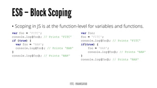 • Scoping in JS is at the function-level for variables and functions.
var foo = 'FITC';
console.log(foo); // Prints 'FITC'
if (true) {
var foo = 'BAR';
console.log(foo); // Prints 'BAR'
}
console.log(foo); // Prints 'BAR'
var foo;
foo = 'FITC';
console.log(foo); // Prints 'FITC'
if(true) {
foo = 'BAR';
console.log(foo); // Prints 'BAR'
}
console.log(foo); // Prints 'BAR'
 