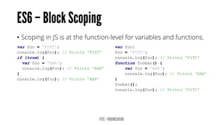 • Scoping in JS is at the function-level for variables and functions.
var foo = 'FITC';
console.log(foo); // Prints 'FITC'
if (true) {
var foo = 'BAR';
console.log(foo); // Prints 'BAR'
}
console.log(foo); // Prints 'BAR'
var foo;
foo = 'FITC';
console.log(foo); // Prints 'FITC'
function foobar() {
var foo = 'BAR';
console.log(foo); // Prints 'BAR'
}
foobar();
console.log(foo); // Prints 'FITC'
 