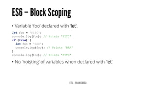 • Variable ‘foo’ declared with ‘let’.
let foo = 'FITC';
console.log(foo); // Prints 'FITC'
if (true) {
let foo = 'BAR';
console.log(foo); // Prints 'BAR'
}
console.log(foo); // Prints 'FITC'
• No ‘hoisting’ of variables when declared with ‘let’.
 