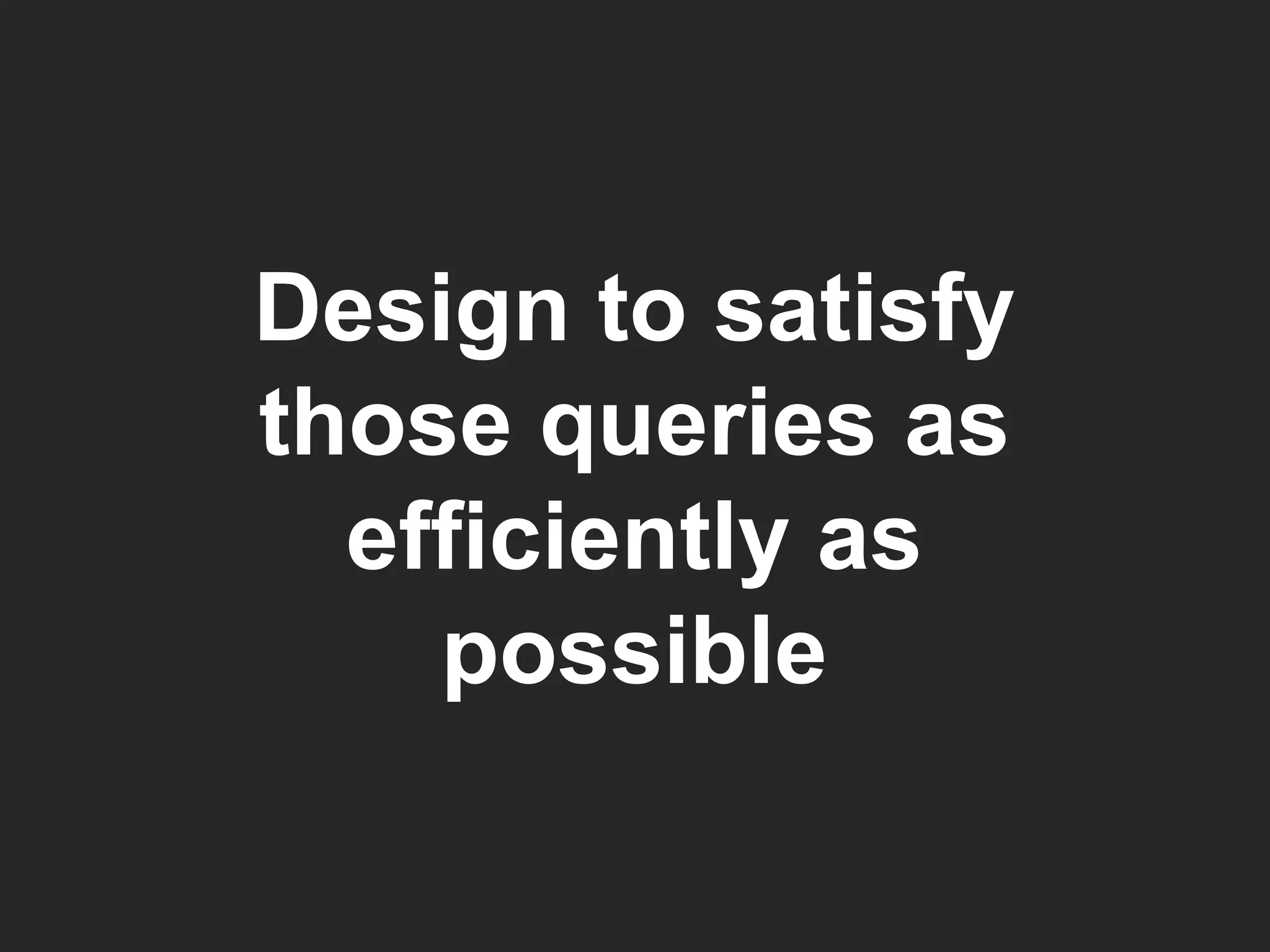 Design to satisfy those queries as efficiently as possible 