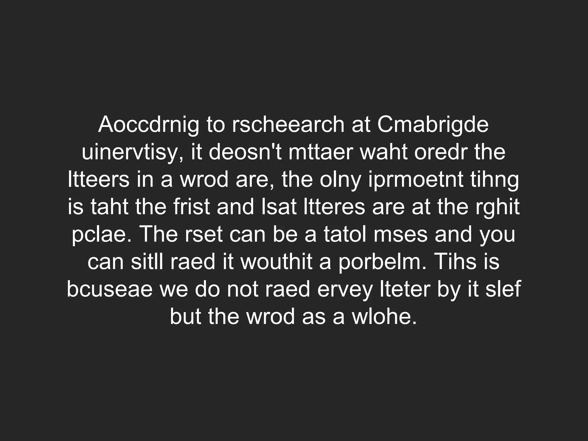 Aoccdrnig to rscheearch at Cmabrigde uinervtisy, it deosn't mttaer waht oredr the ltteers in a wrod are, the olny iprmoetnt tihng is taht the frist and lsat ltteres are at the rghit pclae. The rset can be a tatol mses and you can sitll raed it wouthit a porbelm. Tihs is bcuseae we do not raed ervey lteter by it slef but the wrod as a wlohe. 