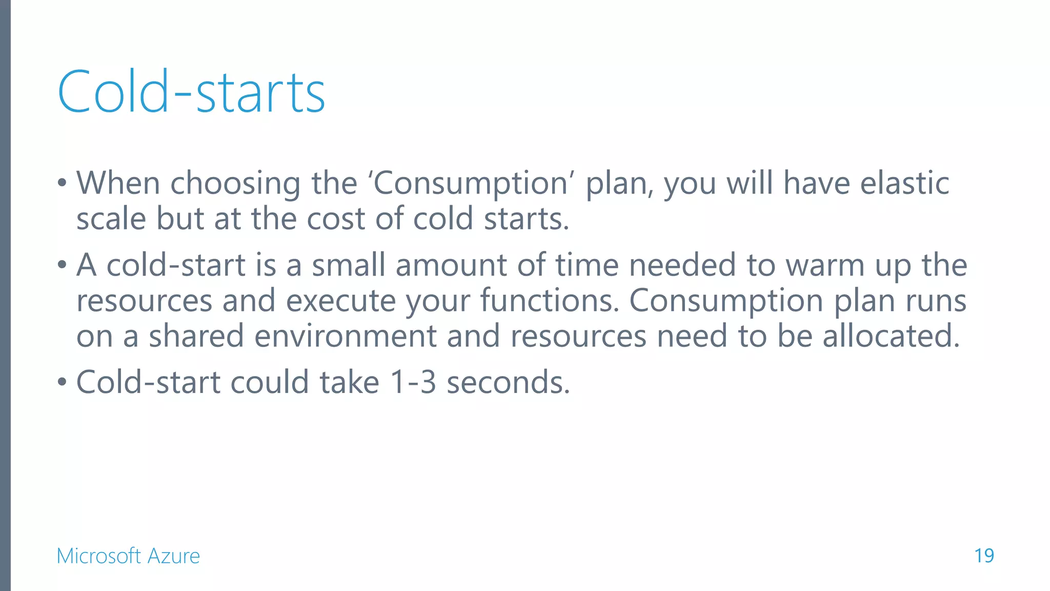 Microsoft Azure Cold-starts • When choosing the ‘Consumption’ plan, you will have elastic scale but at the cost of cold starts. • A cold-start is a small amount of time needed to warm up the resources and execute your functions. Consumption plan runs on a shared environment and resources need to be allocated. • Cold-start could take 1-3 seconds. 19 