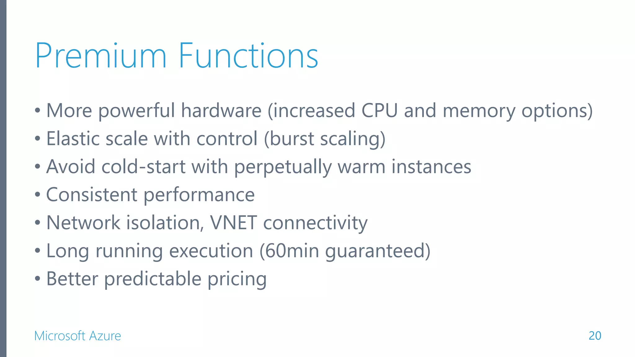 Microsoft Azure Premium Functions • More powerful hardware (increased CPU and memory options) • Elastic scale with control (burst scaling) • Avoid cold-start with perpetually warm instances • Consistent performance • Network isolation, VNET connectivity • Long running execution (60min guaranteed) • Better predictable pricing 20 