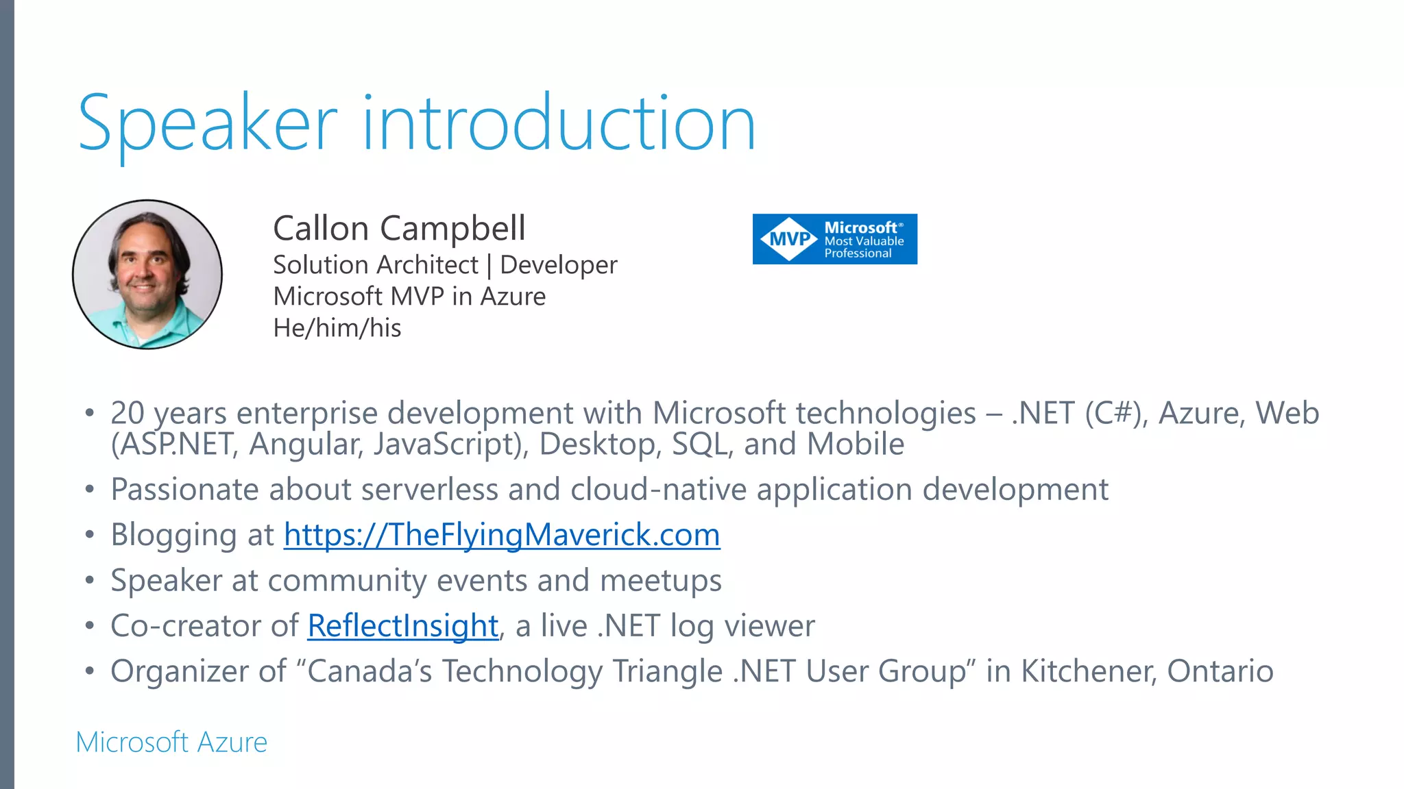 Microsoft Azure Callon Campbell Solution Architect | Developer Microsoft MVP in Azure He/him/his Speaker introduction • 20 years enterprise development with Microsoft technologies – .NET (C#), Azure, Web (ASP.NET, Angular, JavaScript), Desktop, SQL, and Mobile • Passionate about serverless and cloud-native application development • Blogging at https://TheFlyingMaverick.com • Speaker at community events and meetups • Co-creator of ReflectInsight, a live .NET log viewer • Organizer of “Canada’s Technology Triangle .NET User Group” in Kitchener, Ontario 